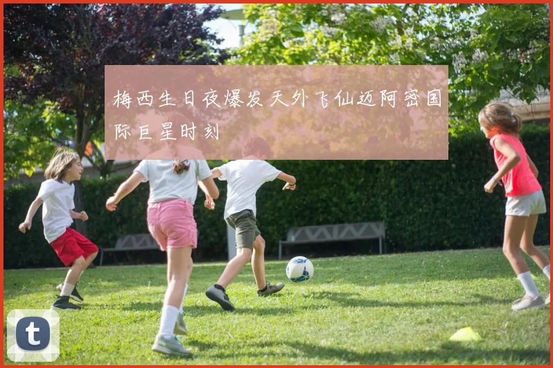 梅西生日夜爆发天外飞仙迈阿密国际巨星时刻