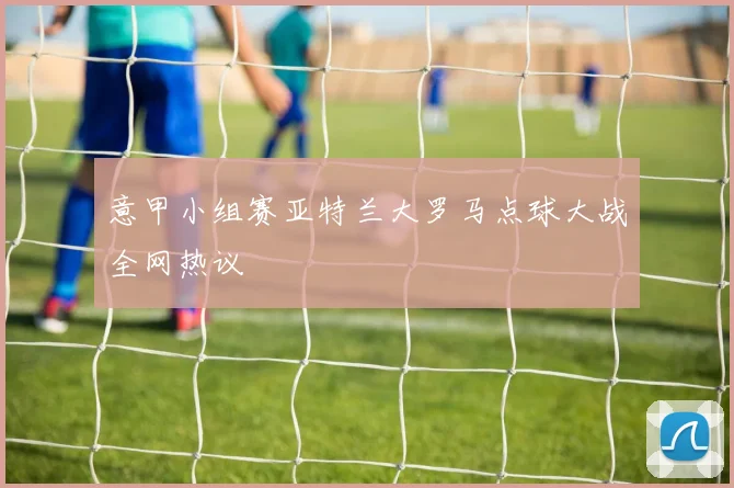 意甲小组赛亚特兰大罗马点球大战全网热议