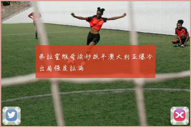 弗拉霍维奇读秒扳平澳大利亚爆冷出局强度拉满