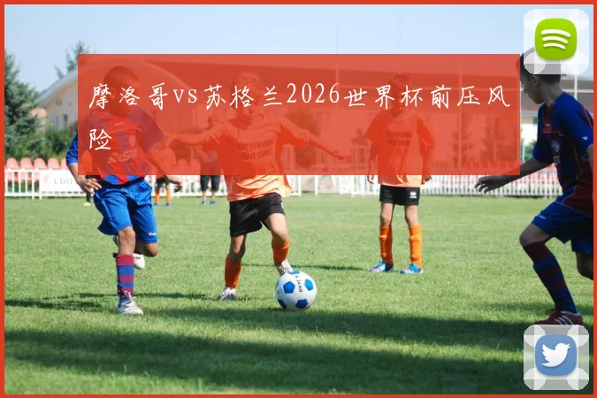 摩洛哥vs苏格兰2026世界杯前压风险