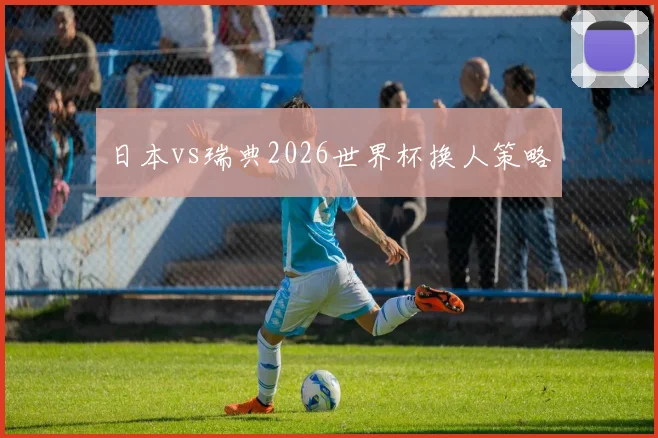 日本vs瑞典2026世界杯换人策略