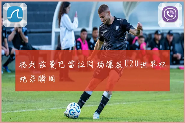 格列兹曼巴雷拉同场爆发U20世界杯绝杀瞬间