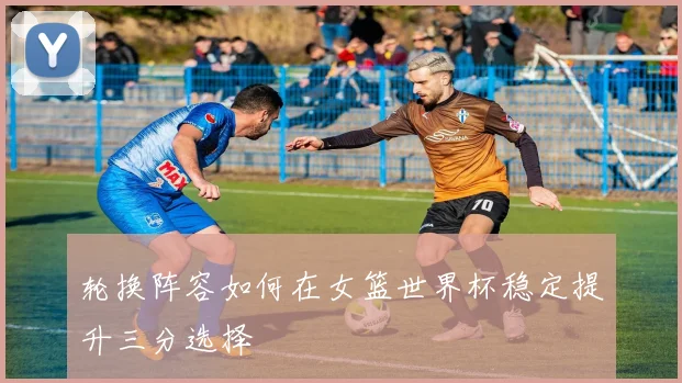 轮换阵容如何在女篮世界杯稳定提升三分选择