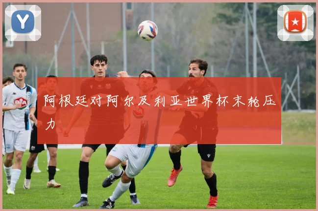 阿根廷对阿尔及利亚世界杯末轮压力