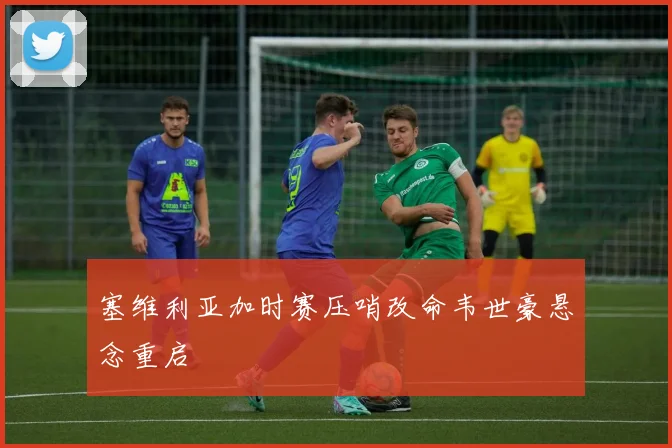 塞维利亚加时赛压哨改命韦世豪悬念重启